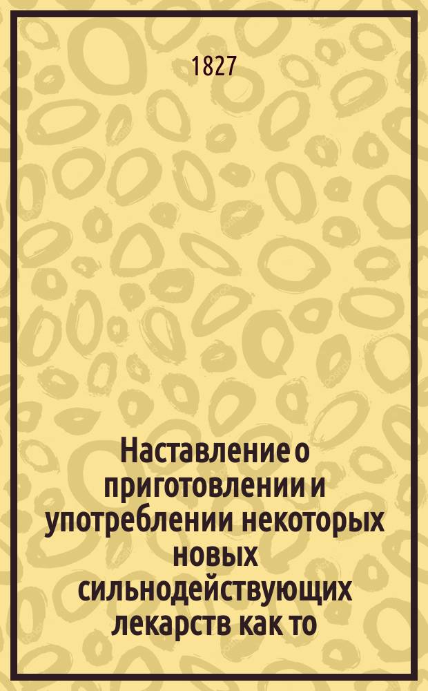 Наставление о приготовлении и употреблении некоторых новых сильнодействующих лекарств как то: иодия, иодинной ртути, кротонова масла, смолы кучелябы, стрихнина, морфина, вератрина, щелочей, противулихорадочной коры, эметина, синильной кислоты, синетворного потассия, золотых и платинных солей и проч.