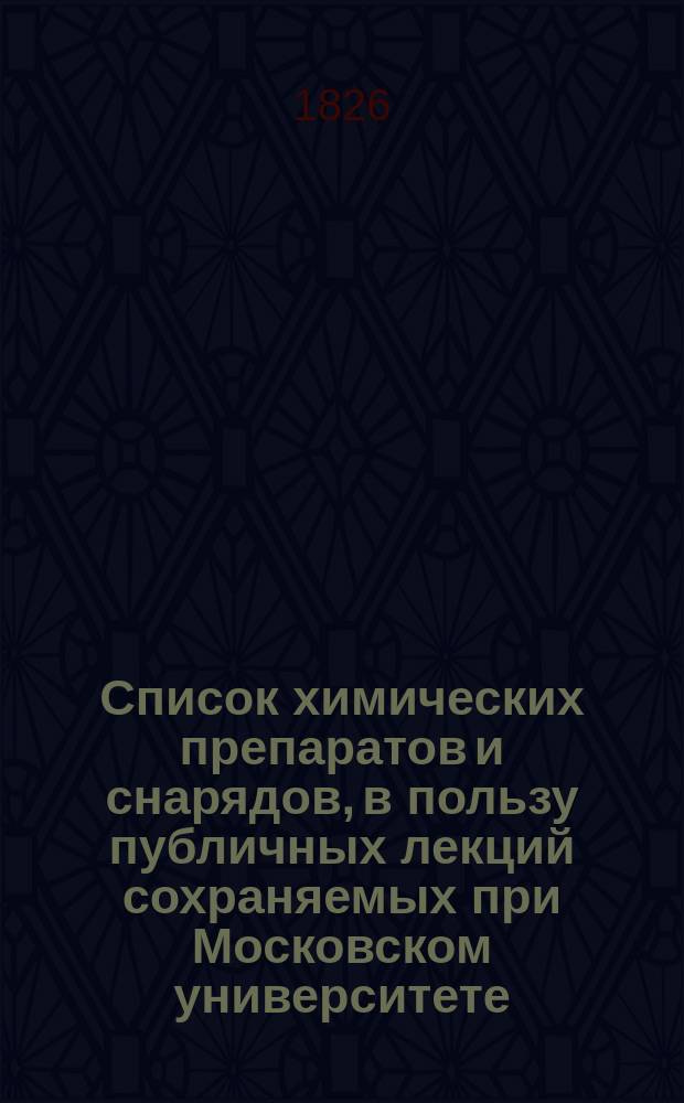 Список химических препаратов и снарядов, в пользу публичных лекций сохраняемых при Московском университете, по определению Совета сего Университета, изданный Ф.Ф. Рейсом, докт. медицины и ординарным профессором химии