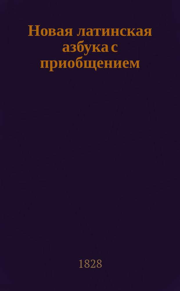 Новая латинская азбука с приобщением: краткого начертания этимологии, собрания употребительнейших слов и разговоров