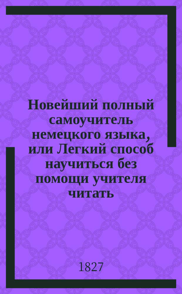Новейший полный самоучитель немецкого языка, или Легкий способ научиться без помощи учителя читать, писать, говорить на сем языке и понимать лучших немецких писателей, содержащий в себе подробные правила произношения каждой буквы и слогов; примеры для чтения, грамматику, принаровленную в главных случаях к российской...