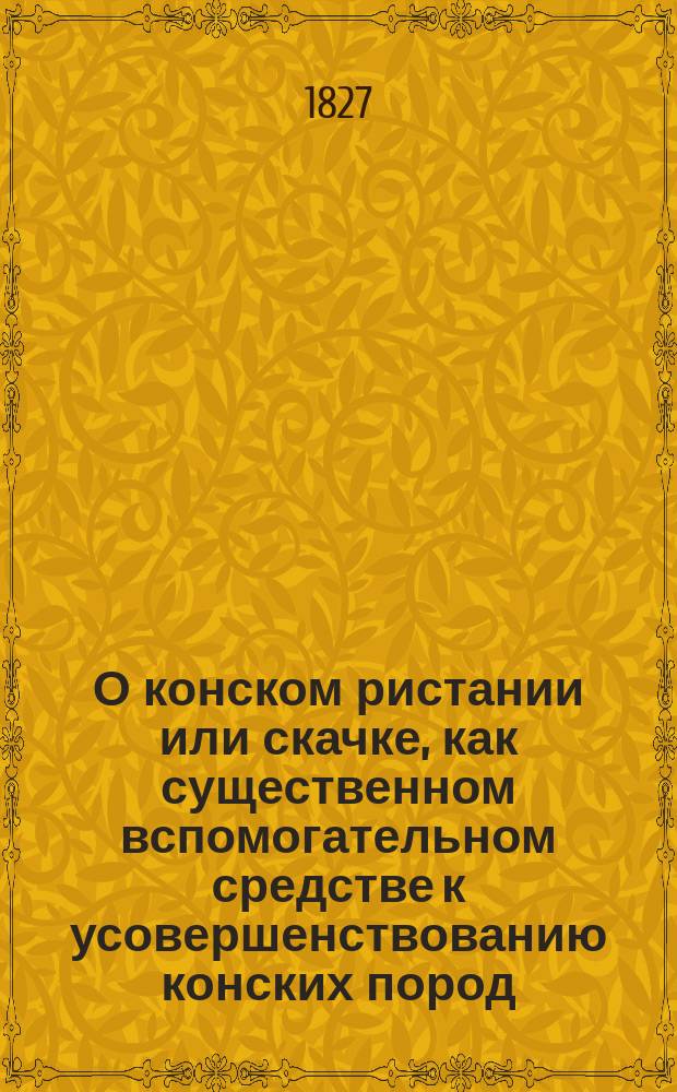 О конском ристании или скачке, как существенном вспомогательном средстве к усовершенствованию конских пород : С подроб. описанием лучших публ. ристалищ в Европе