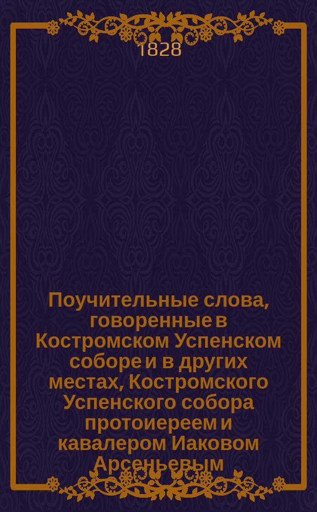 Поучительные слова, говоренные в Костромском Успенском соборе и в других местах, Костромского Успенского собора протоиереем и кавалером Иаковом Арсеньевым, бывшим в Смоленском кадетском корпусе с 1813 по 1-е июля 1824 года учредителем закона : С прил. некоторых речей