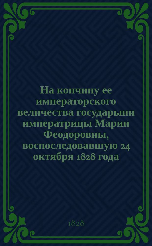 На кончину ее императорского величества государыни императрицы Марии Феодоровны, воспоследовавшую 24 октября 1828 года : Стихотворение