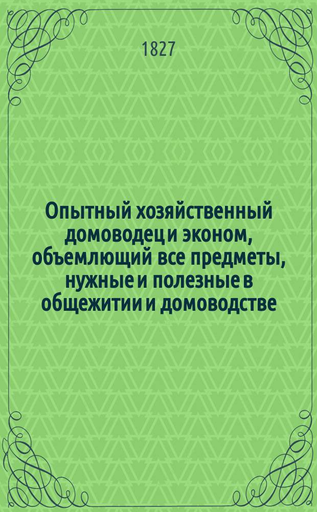 Опытный хозяйственный домоводец и эконом, объемлющий все предметы, нужные и полезные в общежитии и домоводстве, как то: птицеводство, скотоводство, пчеловодство... : С присовокуплением земледельческих замечаний о месяцах и временах года, заключающих в себе познание, в какое время и какие производить работы..