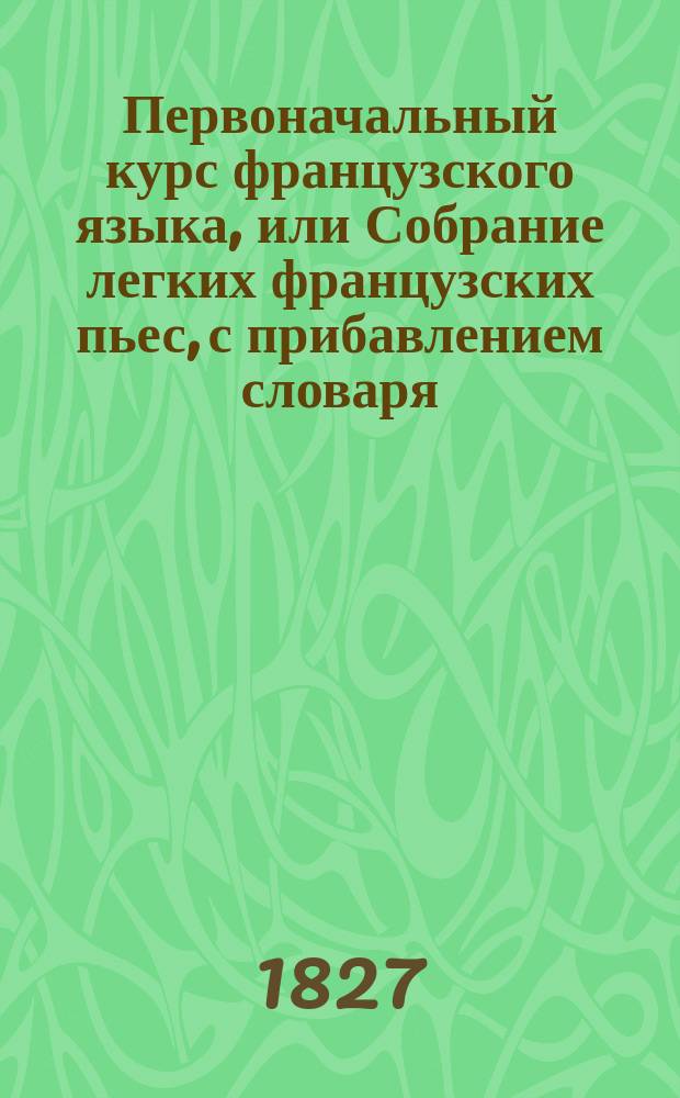 Первоначальный курс французского языка, или Собрание легких французских пьес, с прибавлением словаря, в пользу упражняющихся в переводе с французского на российский язык
