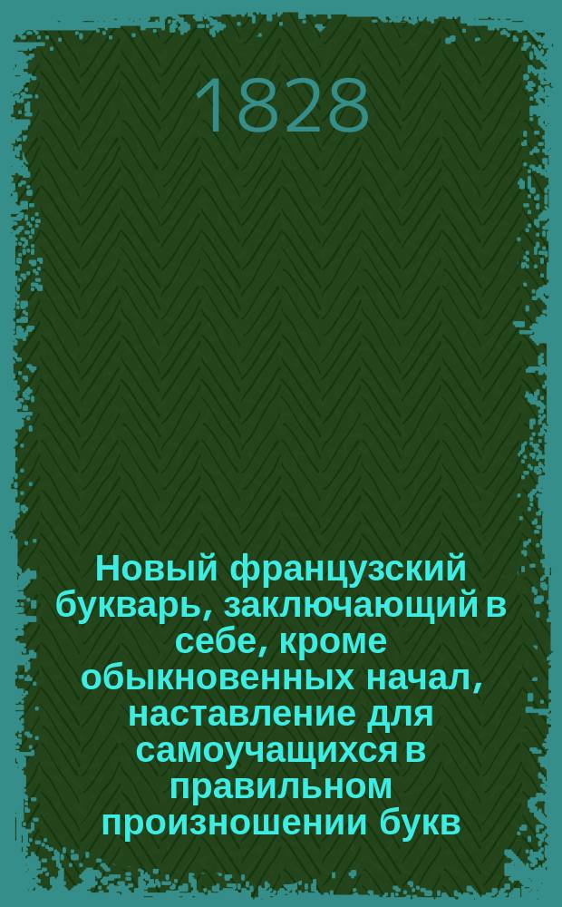 Новый французский букварь, заключающий в себе, кроме обыкновенных начал, наставление для самоучащихся в правильном произношении букв, разные речения, полезные разговоры...