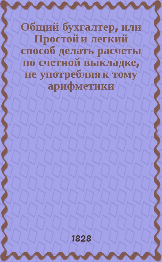 Общий бухгалтер, или Простой и легкий способ делать расчеты по счетной выкладке, не употребляя к тому арифметики, из разных окладов жалования казенного и партикулярного