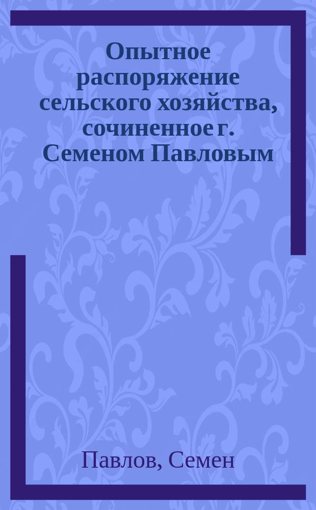 Опытное распоряжение сельского хозяйства, сочиненное г. Семеном Павловым