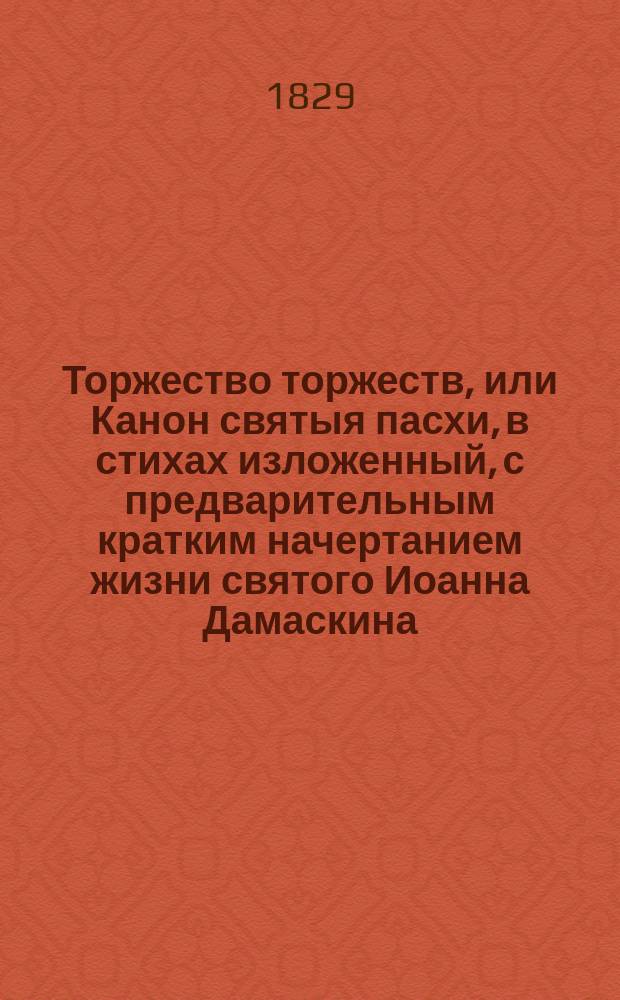 Торжество торжеств, или Канон святыя пасхи, в стихах изложенный, с предварительным кратким начертанием жизни святого Иоанна Дамаскина, сочинителя сего Канона и изданный титулярным советником Григорьем Долгомостьевым