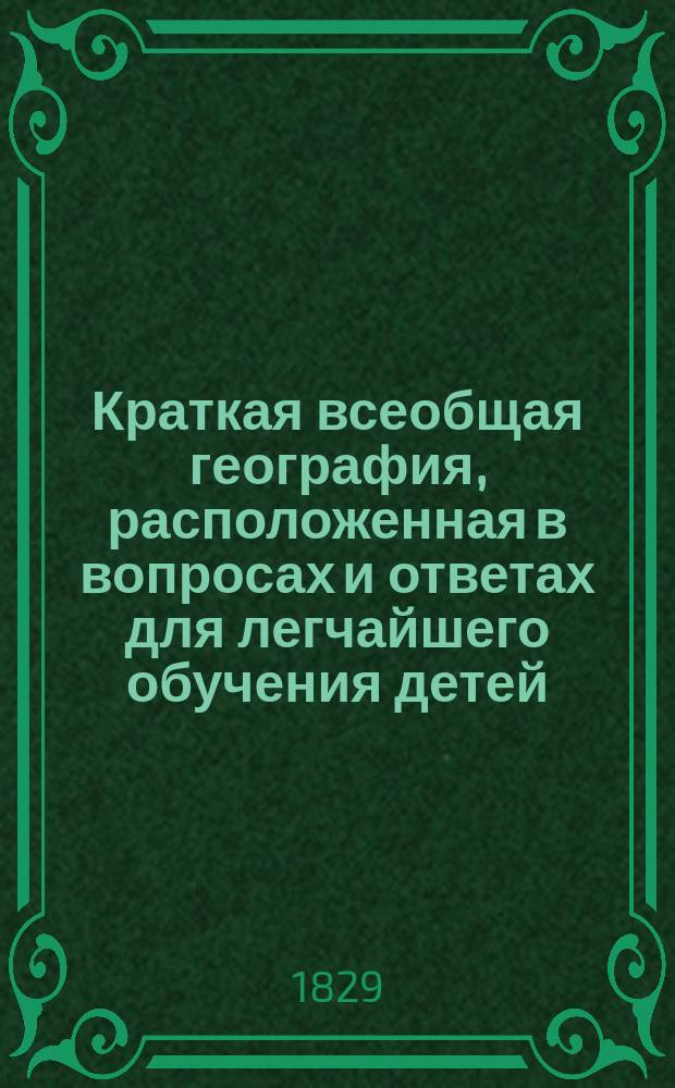 Краткая всеобщая география, расположенная в вопросах и ответах для легчайшего обучения детей : Сост. по руководству г-на орд. проф... И.А. Гейма