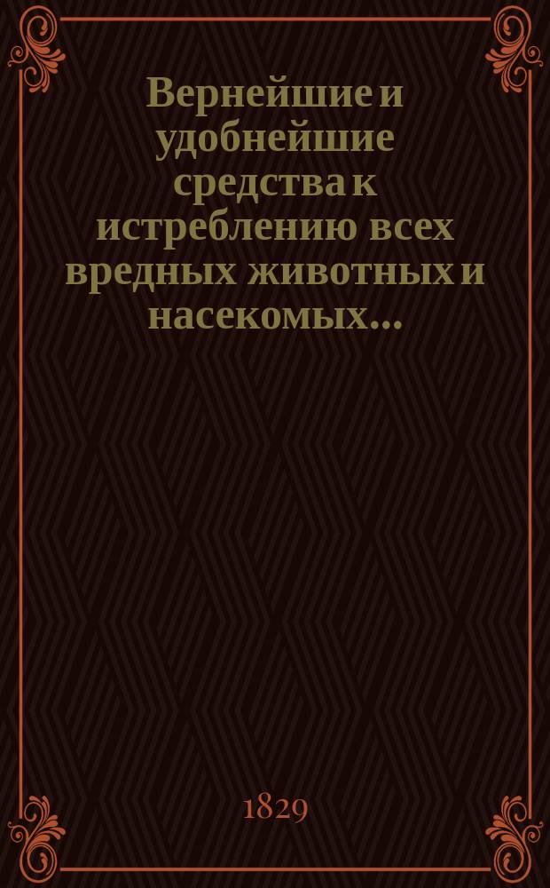 Вернейшие и удобнейшие средства к истреблению всех вредных животных и насекомых... : С присовокуплением наставления, как предохранить стада от нападения волков, платья и меха от повреждения моли, картины и эстампы от повреждения мух... : Собр. из лучш. и достов. иностр. писателей