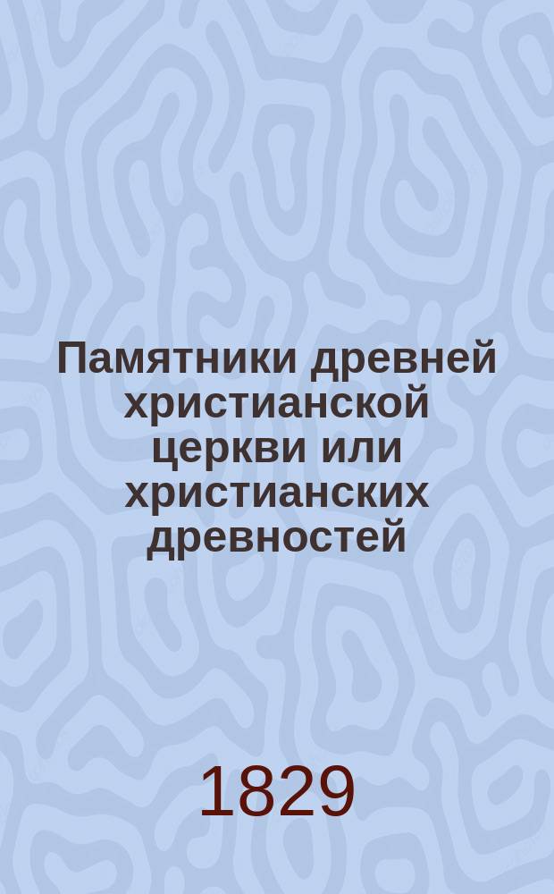 Памятники древней христианской церкви или христианских древностей : С описанием таинств, богослужения, храмов, праздников, постов, иерархии, раз. собор. постановлений и всех обрядов и обычаев, быв. в древ. христиан. церкви. Т. 1