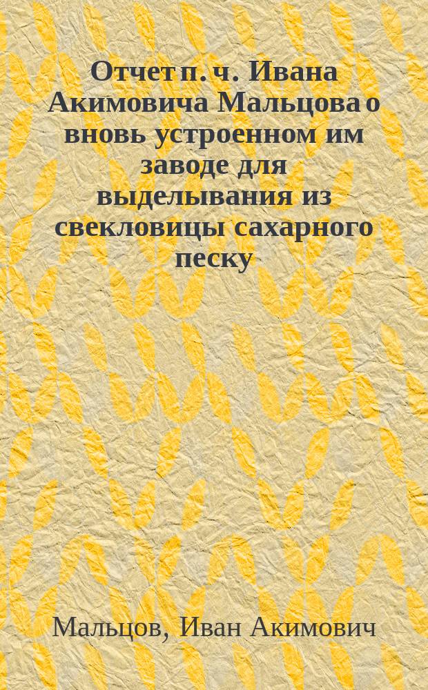 Отчет п. ч. Ивана Акимовича Мальцова о вновь устроенном им заводе для выделывания из свекловицы сахарного песку : (С рис.) : Чит. в годич. собр. Имп. Моск. о-ва сел. хоз-ва апреля 30