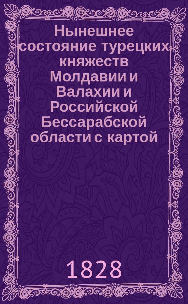 Нынешнее состояние турецких княжеств Молдавии и Валахии и Российской Бессарабской области с картой; изображенное в письмах, с историческим и статистическим описанием сих земель, нравов, обычаев и домашнего быта тамошних жителей с росписями всех бывших доныне в Молдавии и Валахии господарей, и с объяснением разных чинов и их должностей
