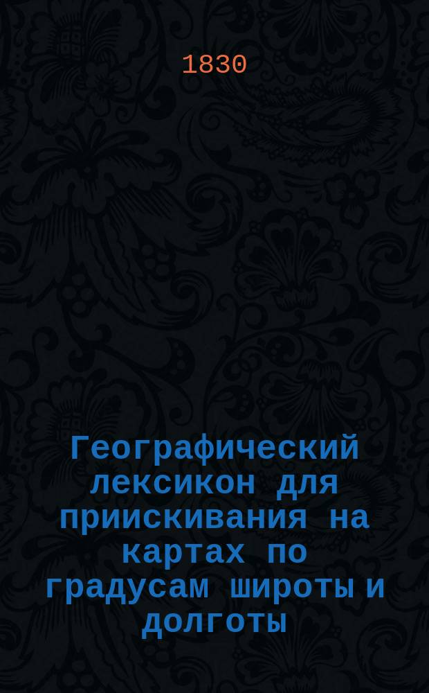 Географический лексикон для приискивания на картах по градусам широты и долготы: городов, крепостей, примечательных селений, заводов, гор, мысов, островов, заливов, рек, озер и прочих мест в Европе и Азиатской России, изданный Александром Башкатовым