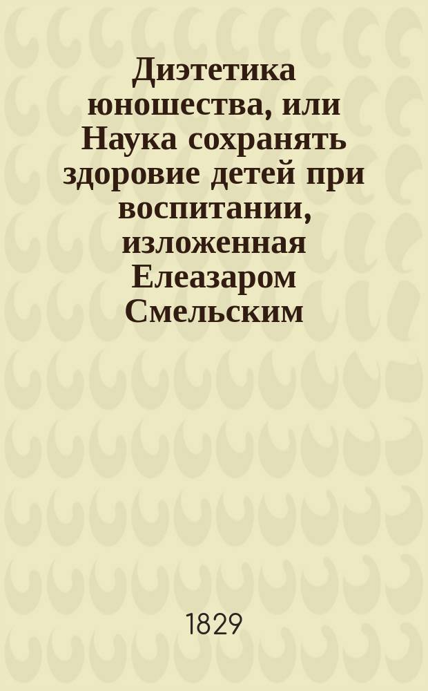 Диэтетика юношества, или Наука сохранять здоровие детей при воспитании, изложенная Елеазаром Смельским, состоящим при Артиллерийском училище доктором медицины и хирургии...