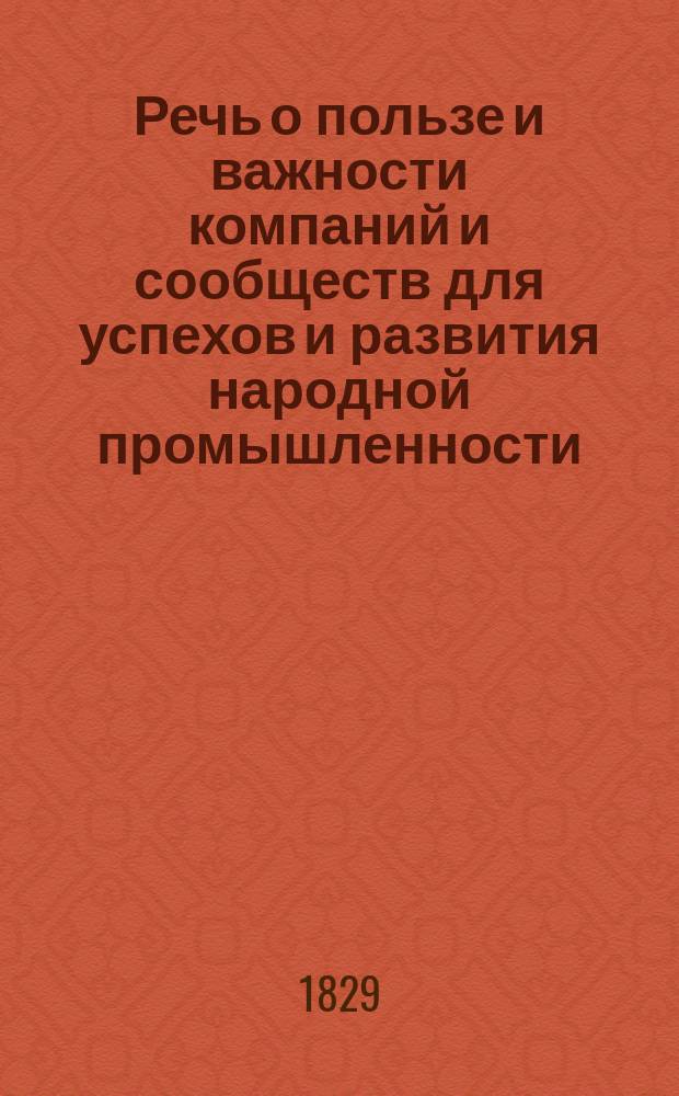Речь о пользе и важности компаний и сообществ для успехов и развития народной промышленности, по случаю высочайшего утверждения Устава С.-Петербургской земледельческой компании и принятия государем акций, произнесенная в собрании учредителей Компании мая 2 дня 1828 года производителем дел оной, тверским помещиком, полковником и кавалером Шелеховых [! №], кандидатом физико-математических наук Московского университета