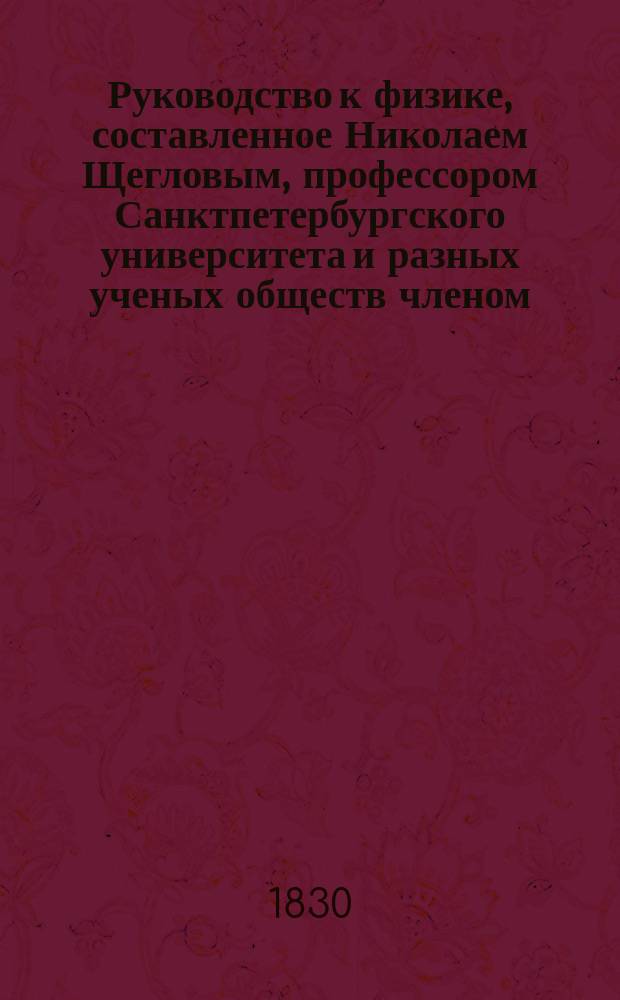 Руководство к физике, составленное Николаем Щегловым, профессором Санктпетербургского университета и разных ученых обществ членом : Ч. 1-. Ч. 1 : Общая физика