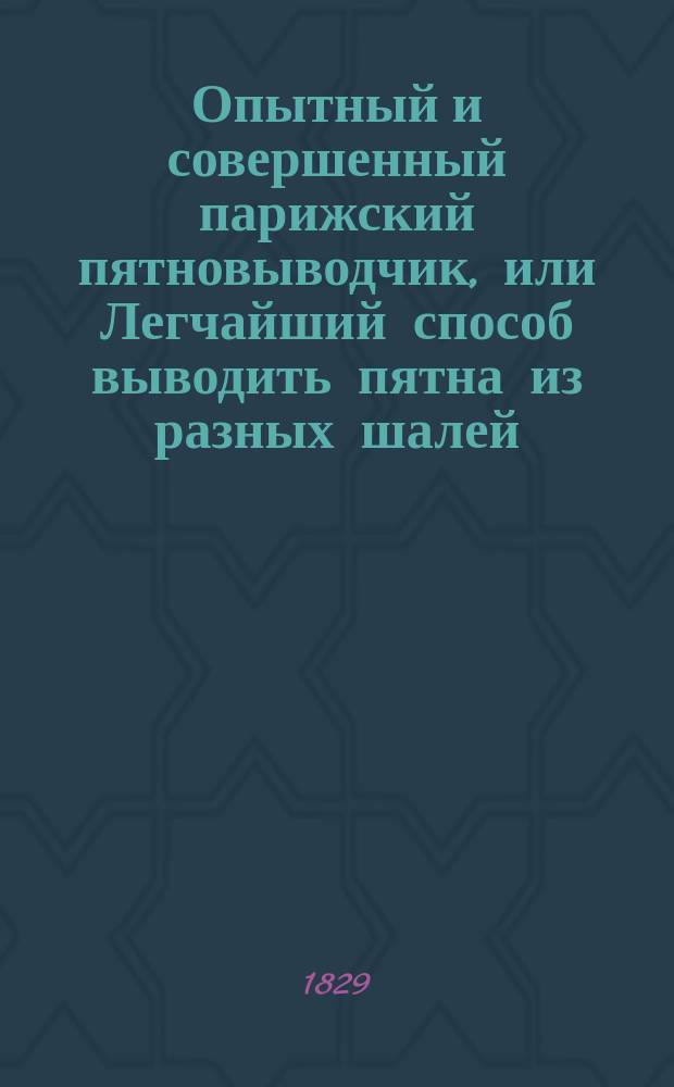 Опытный и совершенный парижский пятновыводчик, или Легчайший способ выводить пятна из разных шалей, как то: турецких и персидских, шелковой материи, сукон и разной шерстяной материи, белья и прочего, с показанием чищения блонд и разных кружев