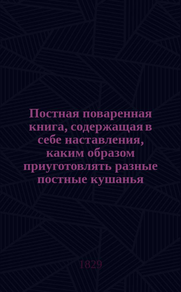 Постная поваренная книга, содержащая в себе наставления, каким образом приуготовлять разные постные кушанья, как-то: холодные разных родов, рыбные супы, соусы... и проч.; с присовокуплением наставления, каким образом заготовлять впрок духовую рыбу и сельди, сохранять на зиму коренья, солить огурцы, сушить зеленый горох, делать уксус и проч.