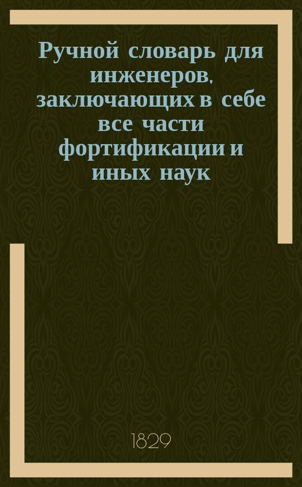 Ручной словарь для инженеров, заключающих в себе все части фортификации и иных наук, принадлежащих сему искусству, расположенный по алфавитному порядку русских букв