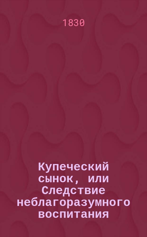 Купеческий сынок, или Следствие неблагоразумного воспитания : Нравств.-сатир. роман : В стихах