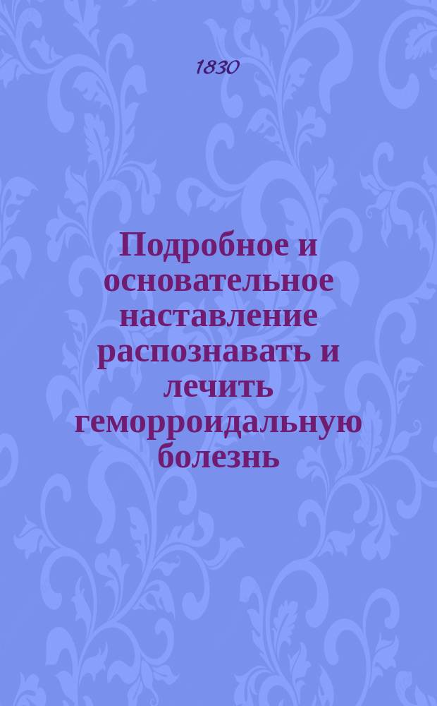 Подробное и основательное наставление распознавать и лечить геморроидальную болезнь, во всех ее видах, изменениях и сопряжениях : Извлеч. из разных авт. с особенным уважением соч. Рау, Газе, Реиля, и Рихтера, штаб-лекарем Петром Бутковским