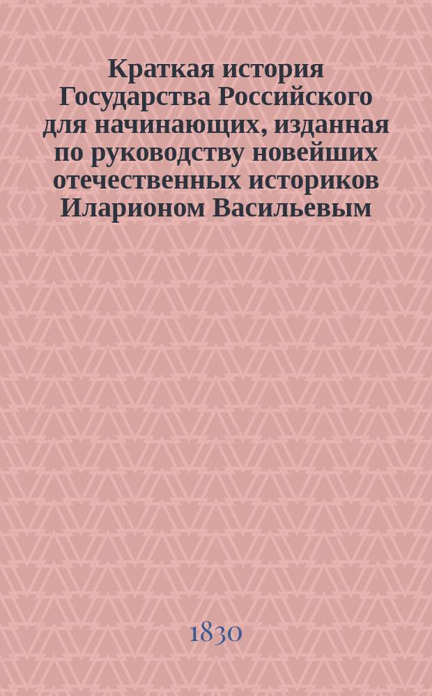 Краткая история Государства Российского для начинающих, изданная по руководству новейших отечественных историков Иларионом Васильевым, Общества истории и древностей российских действительным членом