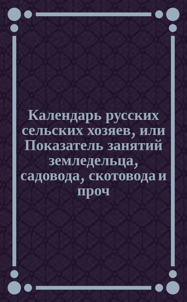 Календарь русских сельских хозяев, или Показатель занятий земледельца, садовода, скотовода и проч.