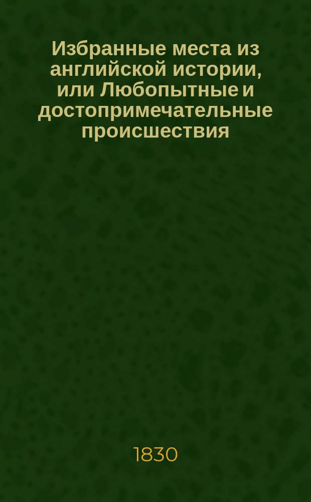 Избранные места из английской истории, или Любопытные и достопримечательные происшествия, происхождение, обычаи и нравы, знатнейшие сражения и проч. от начала сей монархии до кончины Георга II : Творение, изд. для образования юношества г-м P.I.B.N***