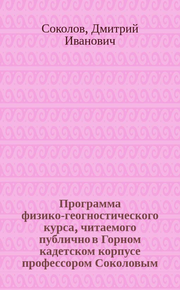 Программа физико-геогностического курса, читаемого публично в Горном кадетском корпусе профессором Соколовым