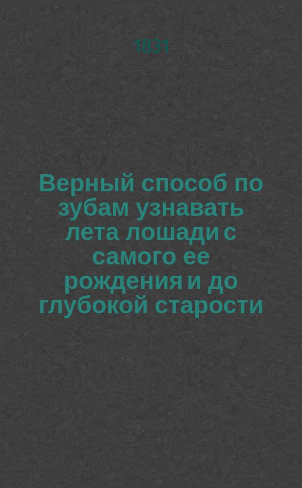 Верный способ по зубам узнавать лета лошади с самого ее рождения и до глубокой старости : С присовокуплением наставления узнавать годы лошадей дурнозубых и открывать различ. в зубах обманы, употребляемые конск. барышниками