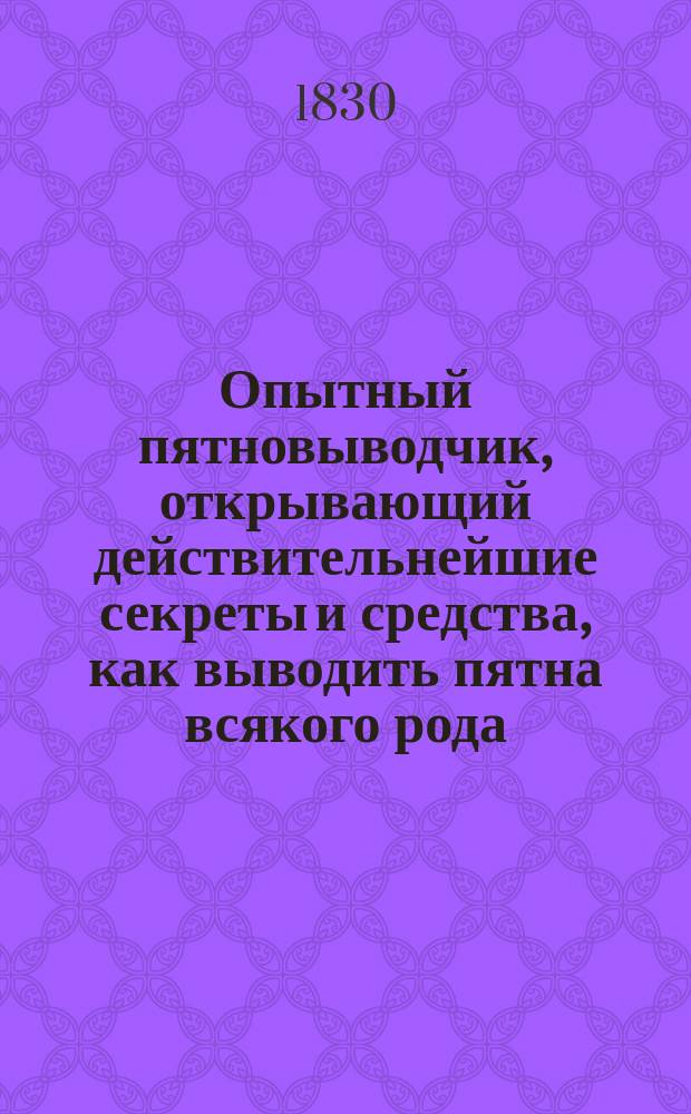 Опытный пятновыводчик, открывающий действительнейшие секреты и средства, как выводить пятна всякого рода... с присовокуплением наставления, как наводить прежние цвета на полинявшую материю, чистить пожелтевшее белье... : Собр. весьма нуж. и полез. во всяком хозяйстве, а также для торговцев и ремесленников, выбр. из разн. иностр. писателей