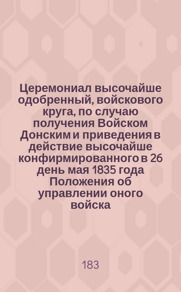 Церемониал высочайше одобренный, войскового круга, по случаю получения Войском Донским и приведения в действие высочайше конфирмированного в 26 день мая 1835 года Положения об управлении оного войска