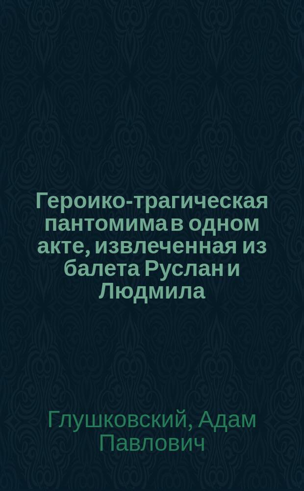 Героико-трагическая пантомима в одном акте, извлеченная из балета Руслан и Людмила, или Низвержение Черномора, злого волшебника : Сюжет взят из извест. поэмы А.С. Пушкина