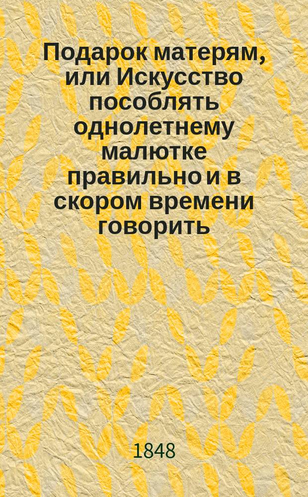 Подарок матерям, или Искусство пособлять однолетнему малютке правильно и в скором времени говорить, а двухлетнего учить слагать тон с тоном и составлять полные слова (читать по слуху)