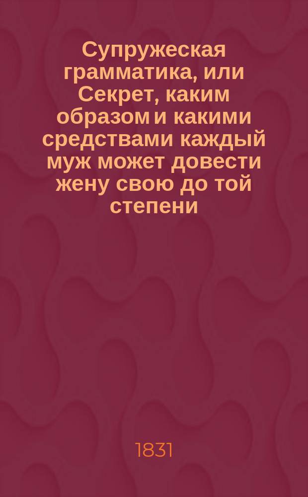 Супружеская грамматика, или Секрет, каким образом и какими средствами каждый муж может довести жену свою до той степени, чтобы она была, по русской пословице, тише воды, ниже травы : Соч., бесценное для мужей и весьма полез. и назидат. для жен : Посвящено всем новобрачным : Пер. с фр. с 3 париж. изд