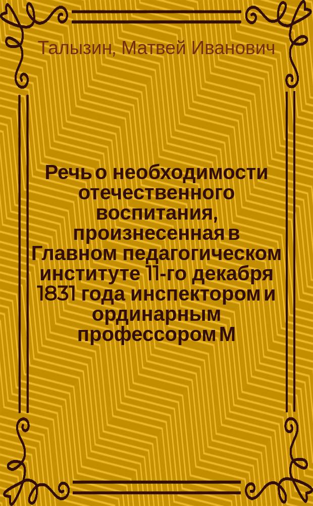 Речь о необходимости отечественного воспитания, произнесенная в Главном педагогическом институте 11-го декабря 1831 года инспектором и ординарным профессором М. Талызиным при торжественном испытании воспитанников, произведенном по окончании двухгодичного предварительного курса