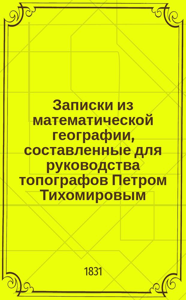 Записки из математической географии, составленные для руководства топографов Петром Тихомировым, бывшим адъюнктом по астрономии при С.-Петербургском университете