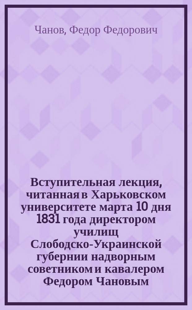 Вступительная лекция, читанная в Харьковском университете марта 10 дня 1831 года директором училищ Слободско-Украинской губернии надворным советником и кавалером Федором Чановым