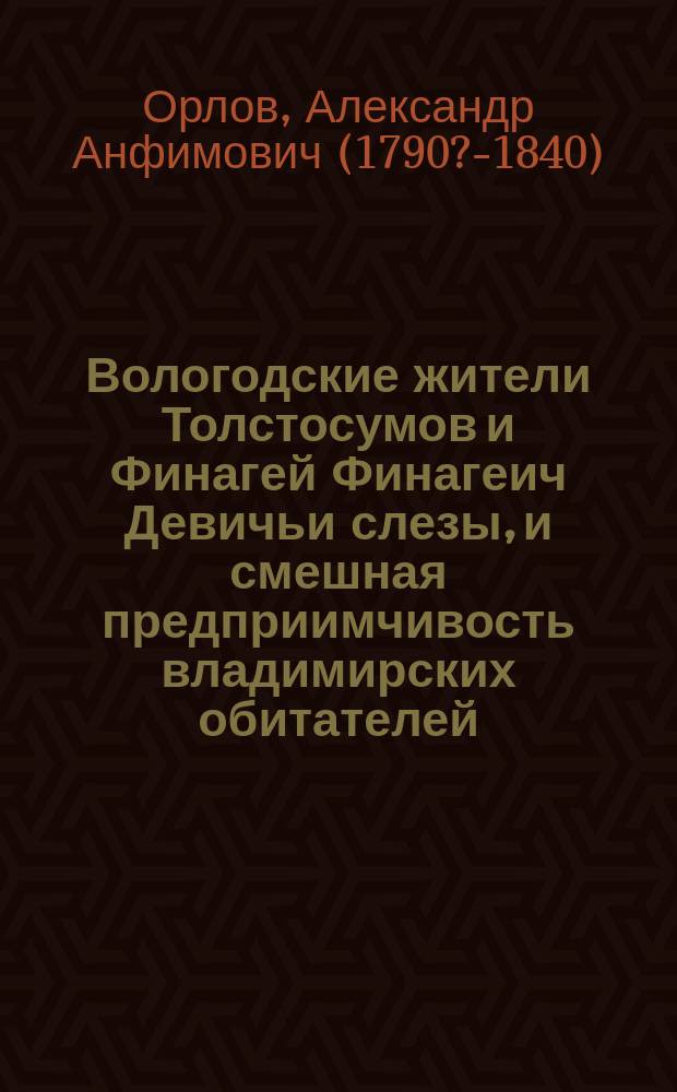 Вологодские жители Толстосумов и Финагей Финагеич Девичьи слезы, и смешная предприимчивость владимирских обитателей, или Люди желающие перенести юг на север : Старин. повесть