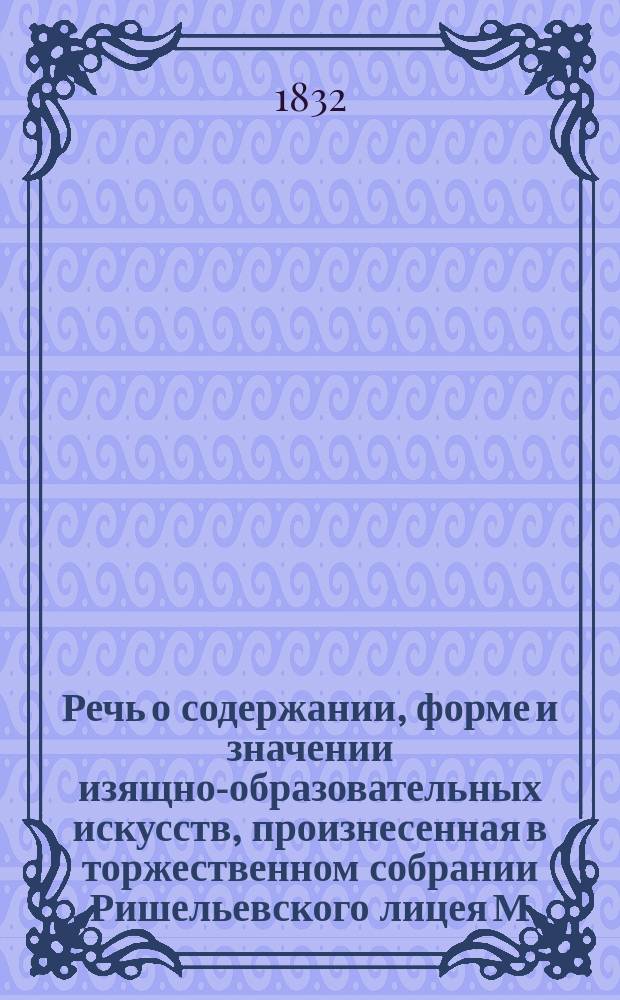 Речь о содержании, форме и значении изящно-образовательных искусств, произнесенная в торжественном собрании Ришельевского лицея М. Розбергом 24 октября 1832 года