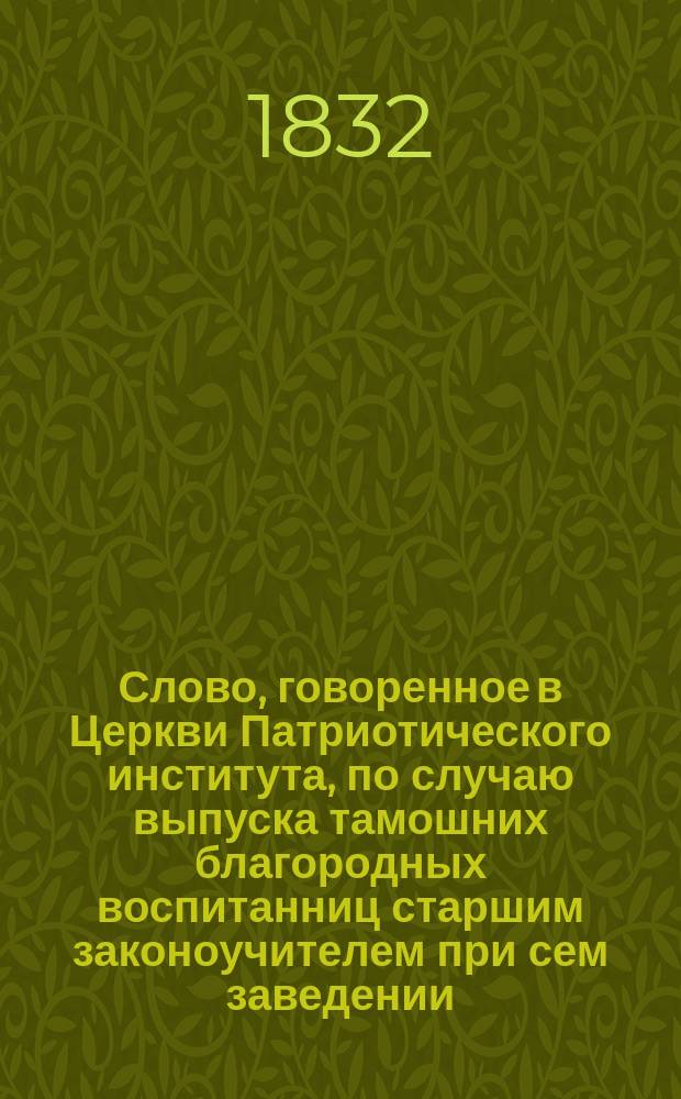 Слово, говоренное в Церкви Патриотического института, по случаю выпуска тамошних благородных воспитанниц старшим законоучителем при сем заведении, Казанского Собора протоиереем и кавалером Петром Мысловским, января 17-го дня 1832 года