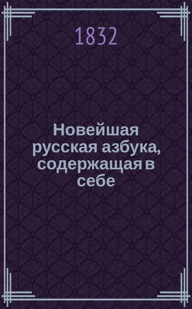 Новейшая русская азбука, содержащая в себе: новый способ учения, нравоучительные изречения по слогам, молитвы, заповеди, краткое христианское учение или правила благонравия и добродетели, нужные для каждого человека, нравоучительные повести и басни, в стихах и прозе; таблицу умножения и начертание арабских и римских цифр