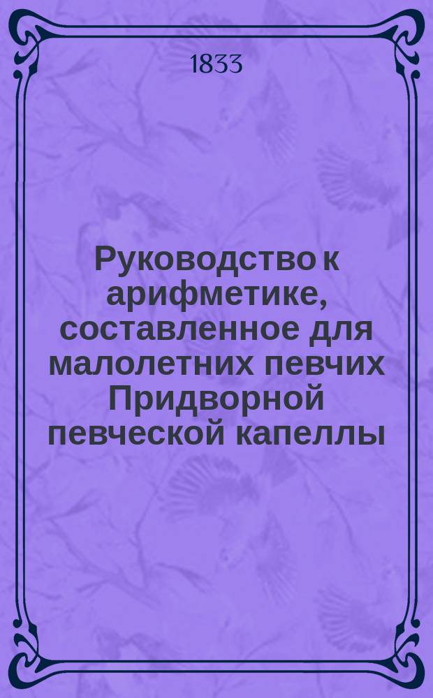 Руководство к арифметике, составленное для малолетних певчих Придворной певческой капеллы, инспектором оной П. Беликовым