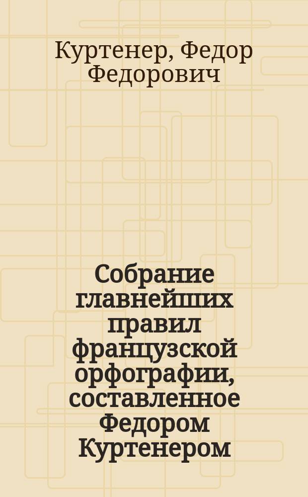 Собрание главнейших правил французской орфографии, составленное Федором Куртенером, лектором при Императорском Московском университете