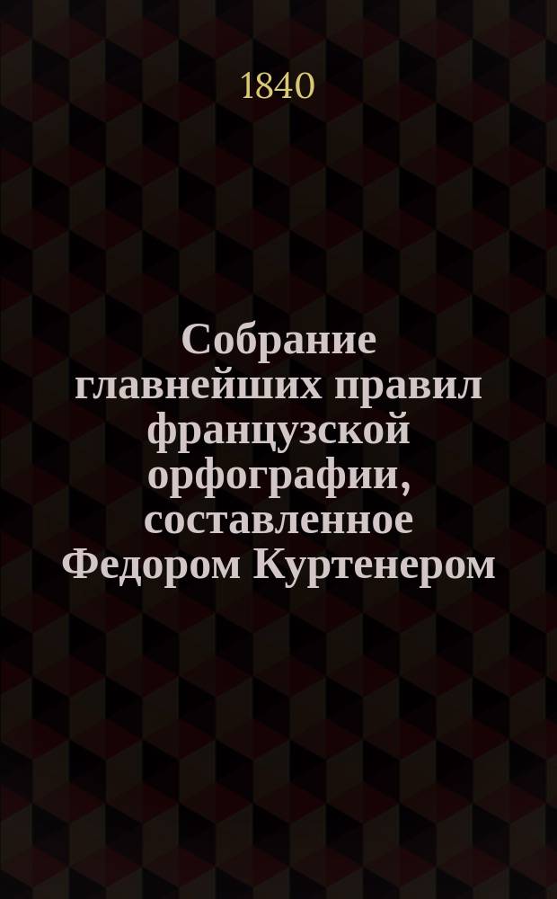 Собрание главнейших правил французской орфографии, составленное Федором Куртенером, лектором при Императорском Московском университете