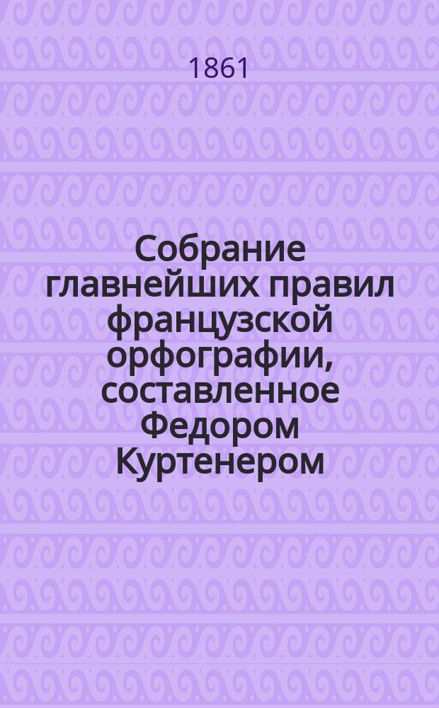 Собрание главнейших правил французской орфографии, составленное Федором Куртенером, лектором при Императорском Московском университете
