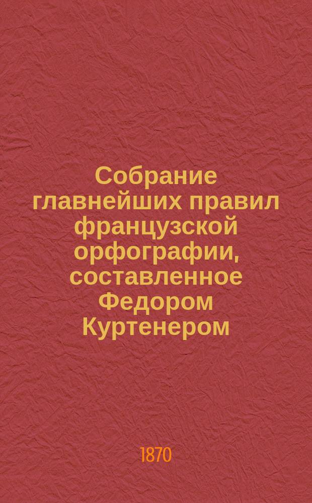 Собрание главнейших правил французской орфографии, составленное Федором Куртенером, лектором при Императорском Московском университете