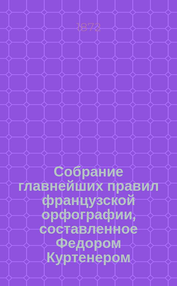 Собрание главнейших правил французской орфографии, составленное Федором Куртенером, лектором при Императорском Московском университете
